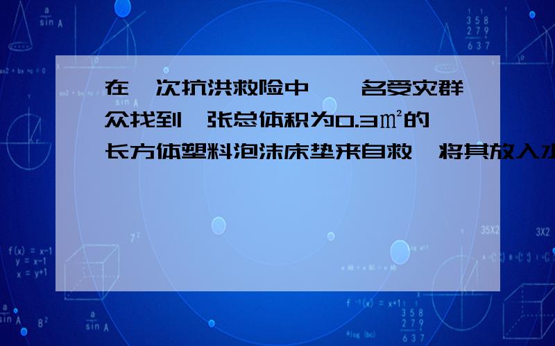 在一次抗洪救险中,一名受灾群众找到一张总体积为0.3㎡的长方体塑料泡沫床垫来自救,将其放入水中时,床垫有1/5体积浸没在水中,求：（1）床垫的密度是多少?（2）当这名群众坐到床垫上漂浮