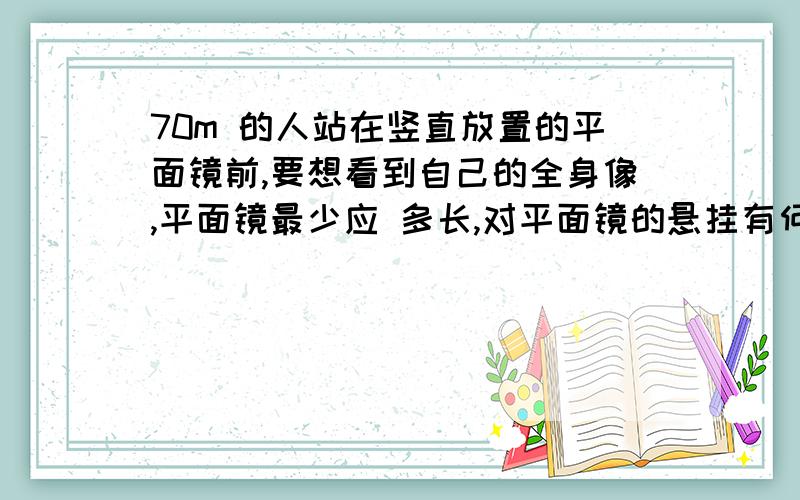 70m 的人站在竖直放置的平面镜前,要想看到自己的全身像,平面镜最少应 多长,对平面镜的悬挂有何要求急用啊