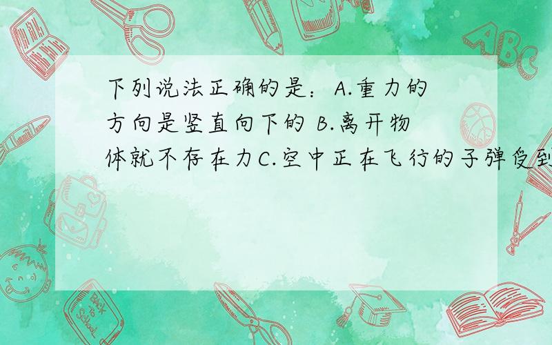 下列说法正确的是：A.重力的方向是竖直向下的 B.离开物体就不存在力C.空中正在飞行的子弹受到向前的推力 D.在地球和月球上同一物体受到的重力相等共四个选项