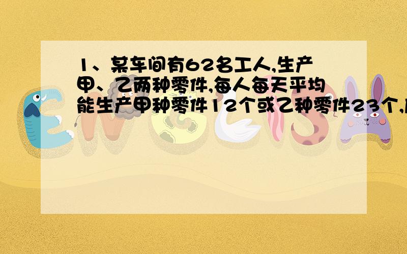 1、某车间有62名工人,生产甲、乙两种零件,每人每天平均能生产甲种零件12个或乙种零件23个,应分配多少人生产甲零件,多少人生产乙零件才能使每天生产的甲种零件和乙种零件刚好配套?（3个