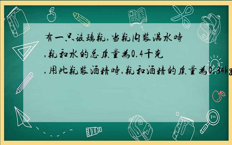 有一只玻璃瓶,当瓶内装满水时,瓶和水的总质量为0.4千克,用此瓶装酒精时,瓶和酒精的质量为0.34kg,玻璃瓶