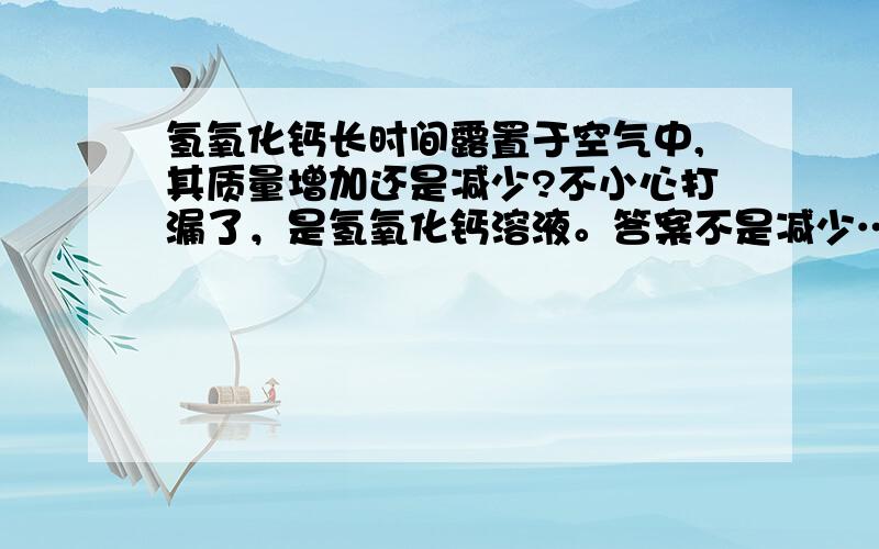 氢氧化钙长时间露置于空气中,其质量增加还是减少?不小心打漏了，是氢氧化钙溶液。答案不是减少……不知道是不变还是增加。原题如下：以下物质长时间露置于空气中，因发生化学变化