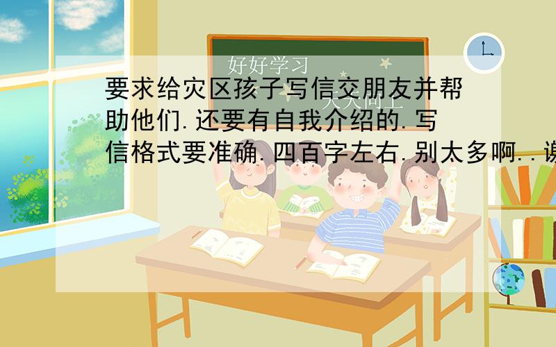 要求给灾区孩子写信交朋友并帮助他们.还要有自我介绍的.写信格式要准确.四百字左右.别太多啊..谢了好的追分.破口大骂的stop.呃.快啊``我第一不是小孩子.第二这个作文题目是老师让抄的所