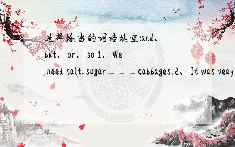 选择恰当的词语填空：and、but、or、so 1、We need salt,sugar___cabbages.2、It was veay dark_____I turned on the light.3、Hurry up ____we'll miss the bus.4、Peter is tall and strong _____ he can't run very fast.5、Lucy likes sweet food