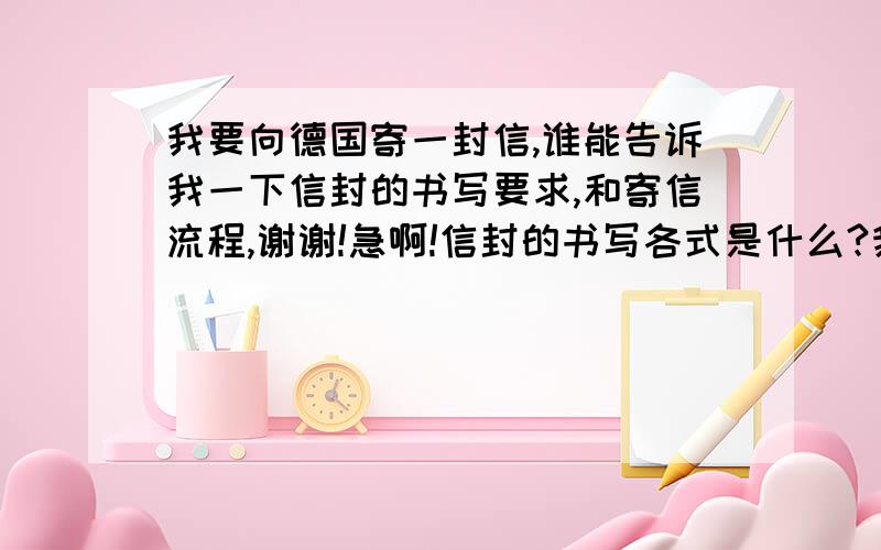 我要向德国寄一封信,谁能告诉我一下信封的书写要求,和寄信流程,谢谢!急啊!信封的书写各式是什么?我到了邮局之后会做什么事?答得好加分!