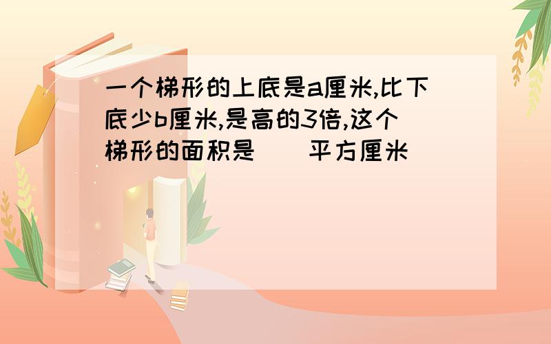 一个梯形的上底是a厘米,比下底少b厘米,是高的3倍,这个梯形的面积是（）平方厘米