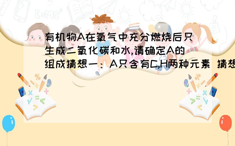 有机物A在氧气中充分燃烧后只生成二氧化碳和水,请确定A的组成猜想一：A只含有C,H两种元素 猜想二：A含有C,H,O三种元素.实验：称取5.1g A物质在氧气中充分燃烧.生成一种混合气体.先通入足