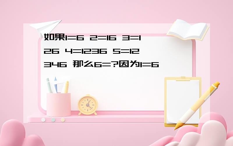 如果1=6 2=16 3=126 4=1236 5=12346 那么6=?因为1=6