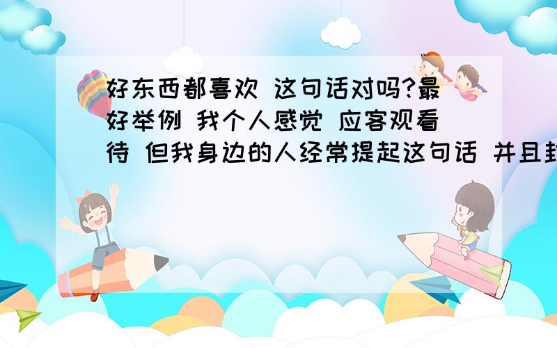 好东西都喜欢 这句话对吗?最好举例 我个人感觉 应客观看待 但我身边的人经常提起这句话 并且封为 真理