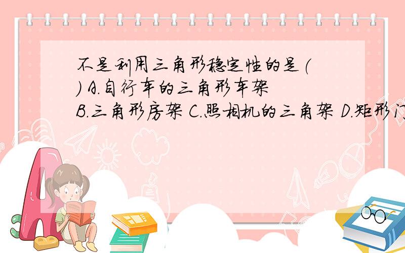 不是利用三角形稳定性的是( ) A.自行车的三角形车架 B.三角形房架 C.照相机的三角架 D.矩形门框的斜拉条