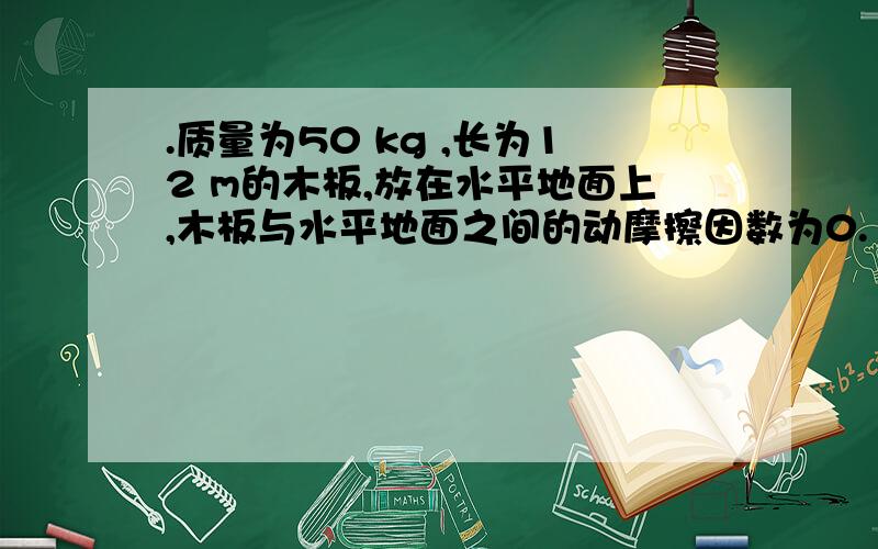 .质量为50 kg ,长为12 m的木板,放在水平地面上,木板与水平地面之间的动摩擦因数为0.1.质量为50 kg 的人立于木板的左端,开始人和木板均静止,人以加速度a 匀加速向右跑.求：（g = 10 m /s2）(20分)