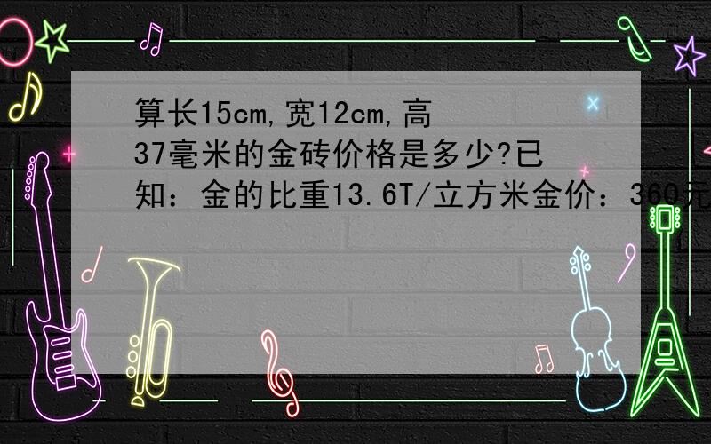 算长15cm,宽12cm,高37毫米的金砖价格是多少?已知：金的比重13.6T/立方米金价：360元/克