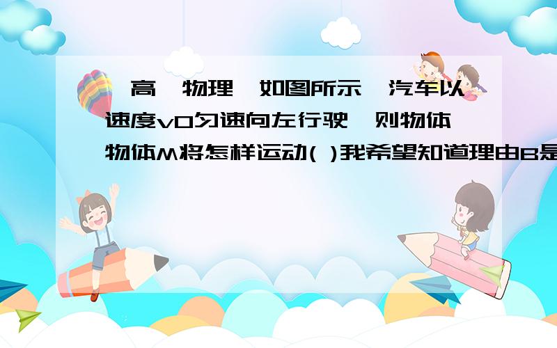 【高一物理】如图所示,汽车以速度v0匀速向左行驶,则物体物体M将怎样运动( )我希望知道理由B是加速