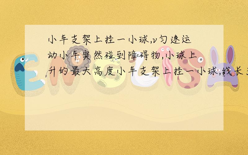 小车支架上挂一小球,v匀速运动小车突然碰到障碍物,小球上升的最大高度小车支架上挂一小球,线长为L,以v匀速运动,当小车突然碰到障碍物突然停止时,小球上升的最大高度可能是A.=v^2\2g B.v^2\