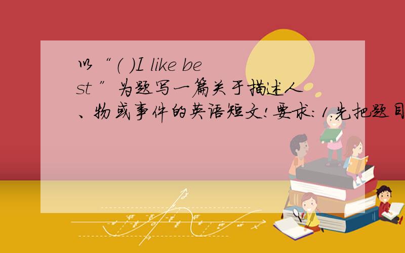 以“（ ）I like best ”为题写一篇关于描述人、物或事件的英语短文!要求：1.先把题目补充完整 2.短文中不得出现真实的学校名或人名等信息 3.词数80左右