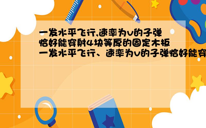 一发水平飞行,速率为v的子弹恰好能穿射4块等厚的固定木板一发水平飞行、速率为v的子弹恰好能穿射4块等厚的固定木板,子弹穿过第一块木板时的速度为