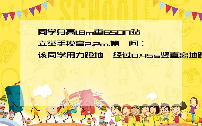 同学身高1.8m重650N站立举手摸高2.2m.第一问：该同学用力蹬地,经过0.45s竖直离地跳起,摸高为2.6m,问他蹬地的恒力F的大小?第二问：另一次该同学从所站1m的高处自由下落,脚接触地面后经过时间0