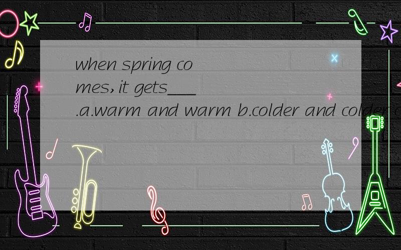 when spring comes,it gets___.a.warm and warm b.colder and colder c.warmer and warmer应选a/b/c