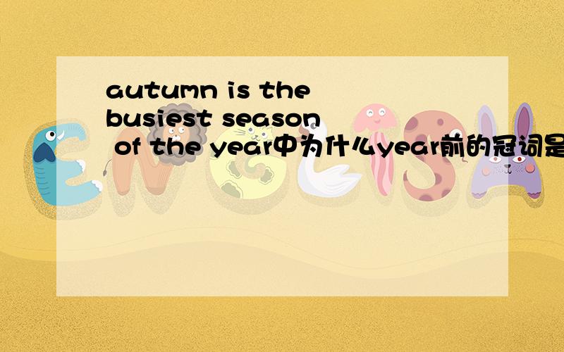 autumn is the busiest season of the year中为什么year前的冠词是the原题目为“Autumn is __ busiest season of __ year(填入适当冠词)”..答案是“the”“the”..（知道最高级前应加the） 问：为什么year前面不能是