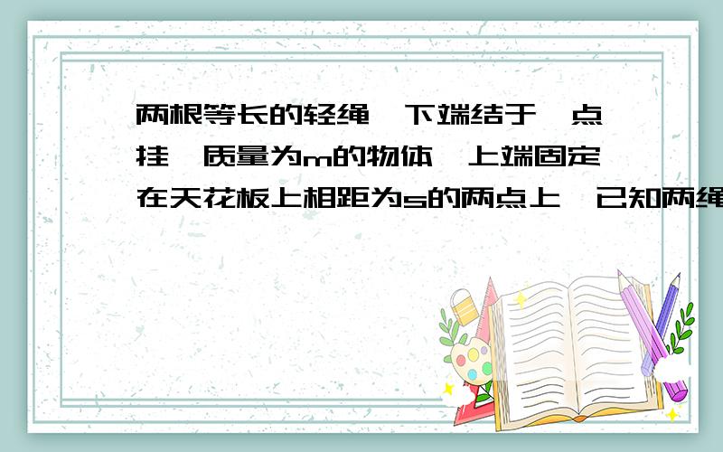 两根等长的轻绳,下端结于一点挂一质量为m的物体,上端固定在天花板上相距为s的两点上,已知两绳能承受的最大拉力均为t,则每根绳长度不得短于多少?