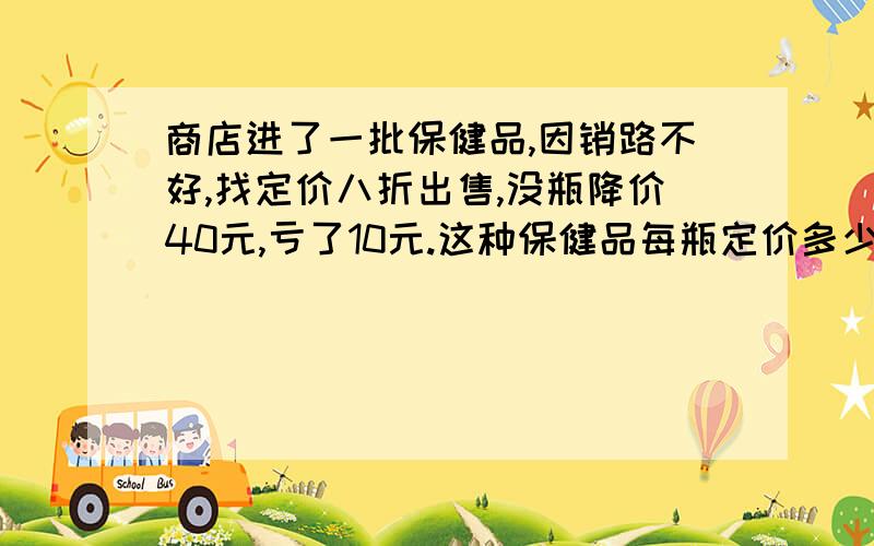 商店进了一批保健品,因销路不好,找定价八折出售,没瓶降价40元,亏了10元.这种保健品每瓶定价多少元?某服装店出售两件衣服,甲件240元,可赚20%,乙件赚270,亏10&.那么这家服装店各售出一件,总体