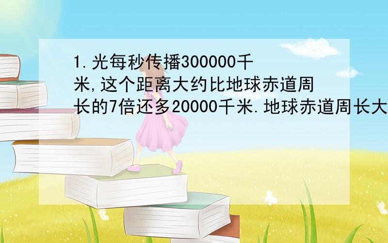 1.光每秒传播300000千米,这个距离大约比地球赤道周长的7倍还多20000千米.地球赤道周长大约多少千米2.一支货运船队全长239.5米,有一艘长27.5米的拖船和4艘同样的驳船组成、每艘驳船大约长多