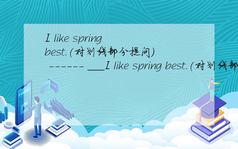 I like spring best.(对划线部分提问) ------ ＿＿＿I like spring best.(对划线部分提问)          ------＿＿＿  ＿＿＿ do you like best?