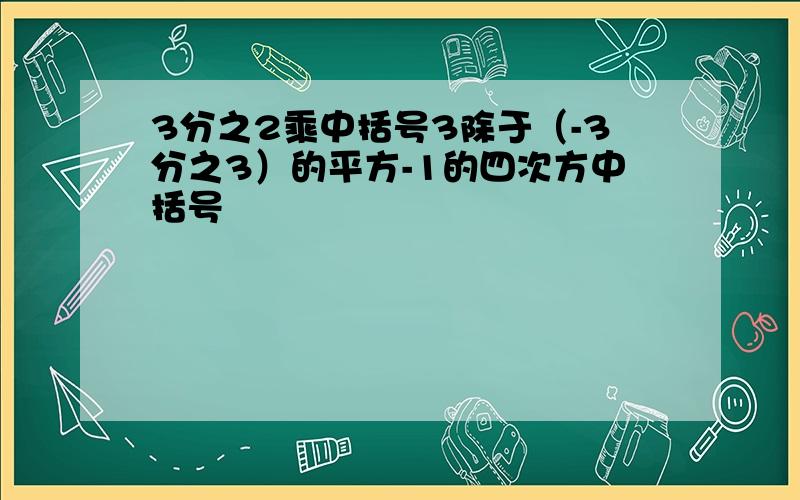 3分之2乘中括号3除于（-3分之3）的平方-1的四次方中括号