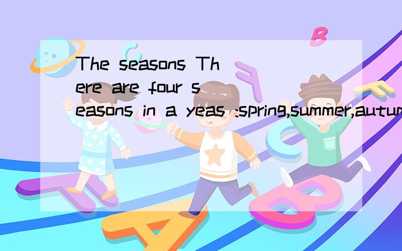 The seasons There are four seasons in a yeas :spring,summer,autumn and winter.I like sping best.I can fly a kite in it.Summer is hot.I often swim in the swimming pool.Autumn is a busy(忙的）season.The farmers(农民）are getting in the crops(收