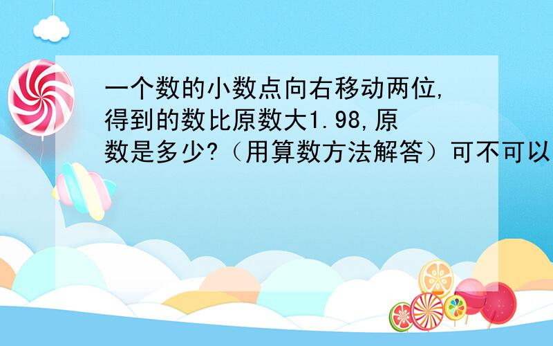 一个数的小数点向右移动两位,得到的数比原数大1.98,原数是多少?（用算数方法解答）可不可以,把算题过程说出来!这是一道应用题