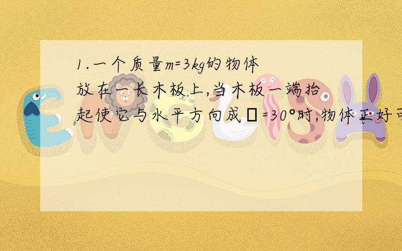 1.一个质量m=3kg的物体放在一长木板上,当木板一端抬起使它与水平方向成θ=30°时,物体正好可以沿板面匀速下滑.g=10m/（s^2）（1）木板受的压力多大?物体受的摩擦力多大?（2）物体与斜面间的