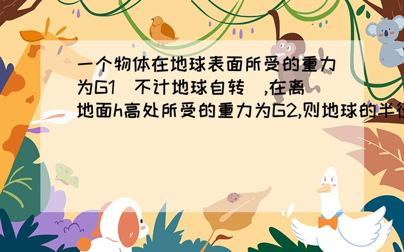 一个物体在地球表面所受的重力为G1（不计地球自转）,在离地面h高处所受的重力为G2,则地球的半径为_____.若已知物体的质量为m,那么在离地h高处的重力加速度为_____(请写出过程)