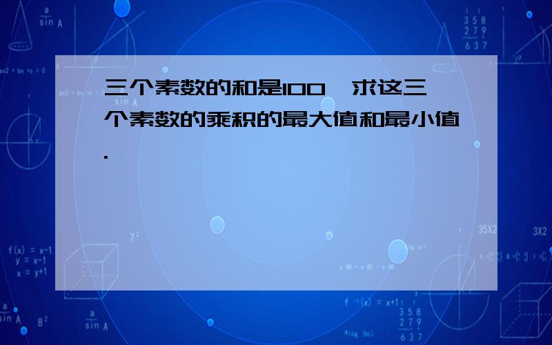 三个素数的和是100,求这三个素数的乘积的最大值和最小值.