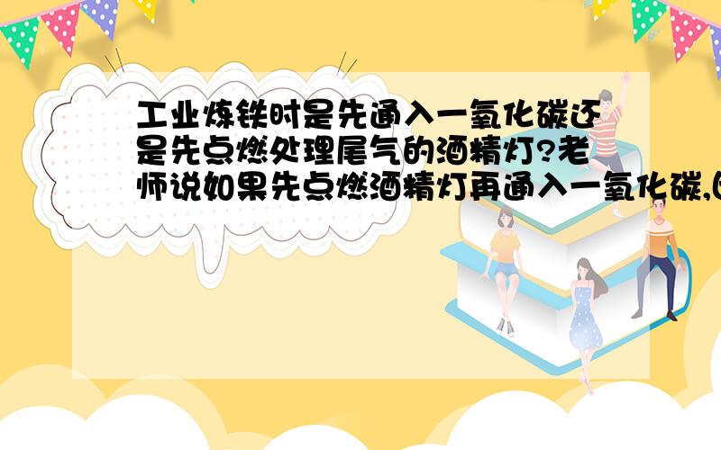 工业炼铁时是先通入一氧化碳还是先点燃处理尾气的酒精灯?老师说如果先点燃酒精灯再通入一氧化碳,因为导管直接通入空气,没有在密闭的环境,所以不会发生爆炸.到底先后顺序是怎样的呢?