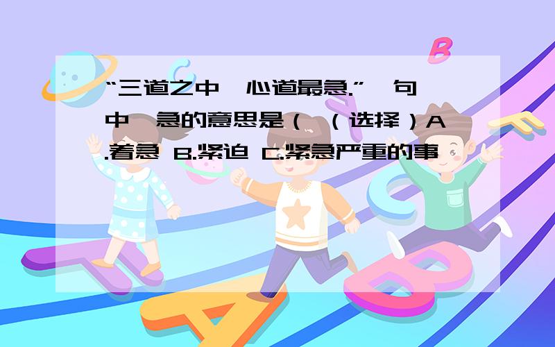 “三道之中,心道最急.”一句中,急的意思是（ （选择）A.着急 B.紧迫 C.紧急严重的事