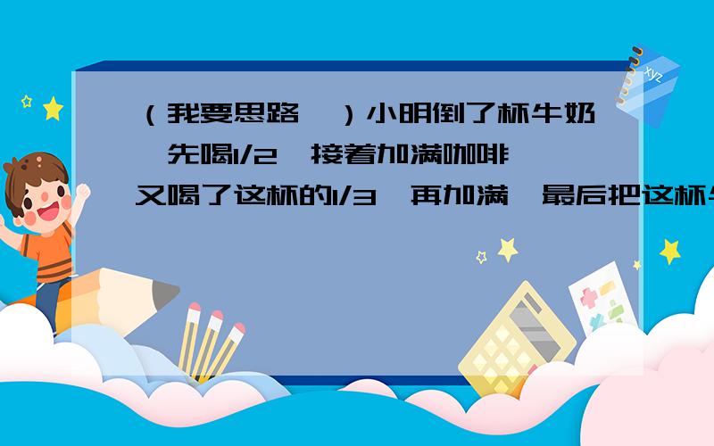 （我要思路、）小明倒了杯牛奶,先喝1/2,接着加满咖啡,又喝了这杯的1/3,再加满,最后把这杯牛奶全部喝完,那么小明喝的牛奶多还是咖啡多?标准答案是一样多、谁能告诉我是怎样想的?、