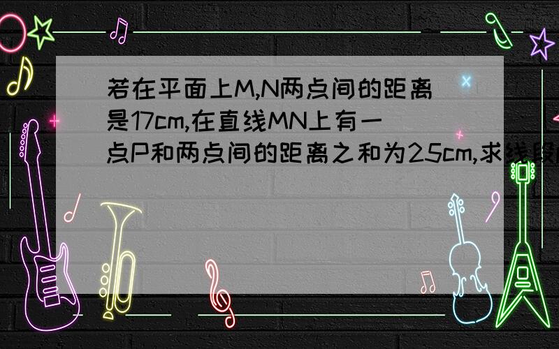 若在平面上M,N两点间的距离是17cm,在直线MN上有一点P和两点间的距离之和为25cm,求线段pm,pn的长度