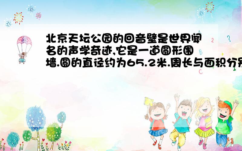 北京天坛公园的回音壁是世界闻名的声学奇迹,它是一道圆形围墙.圆的直径约为65.2米.周长与面积分别是多周长与面积分别是多少?（得数保留两位小数）要求过程完整