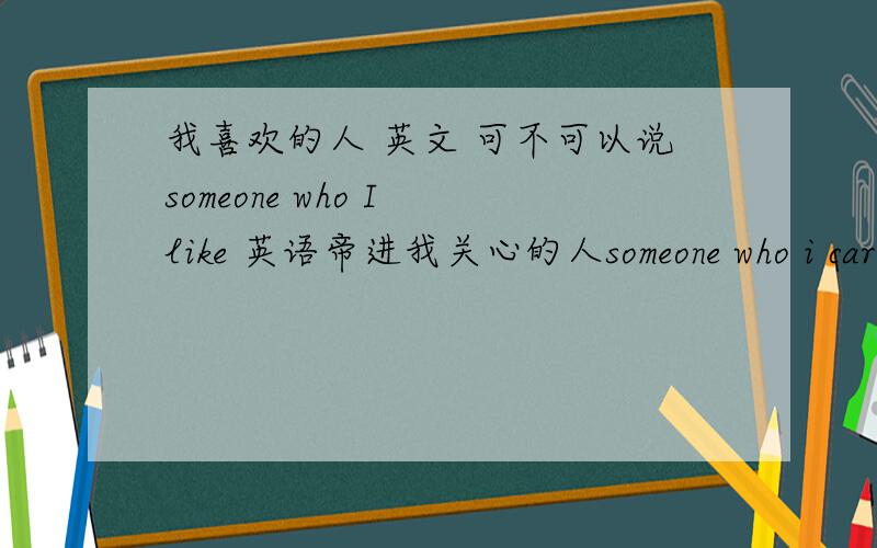 我喜欢的人 英文 可不可以说someone who I like 英语帝进我关心的人someone who i care.求解