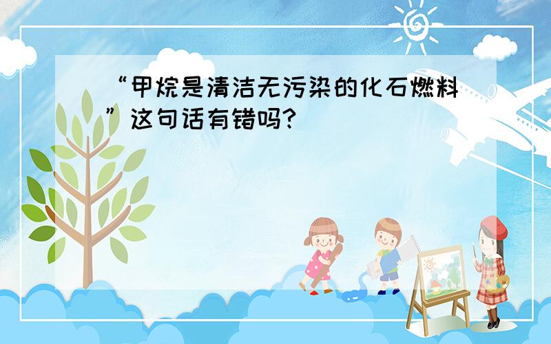 “甲烷是清洁无污染的化石燃料”这句话有错吗?