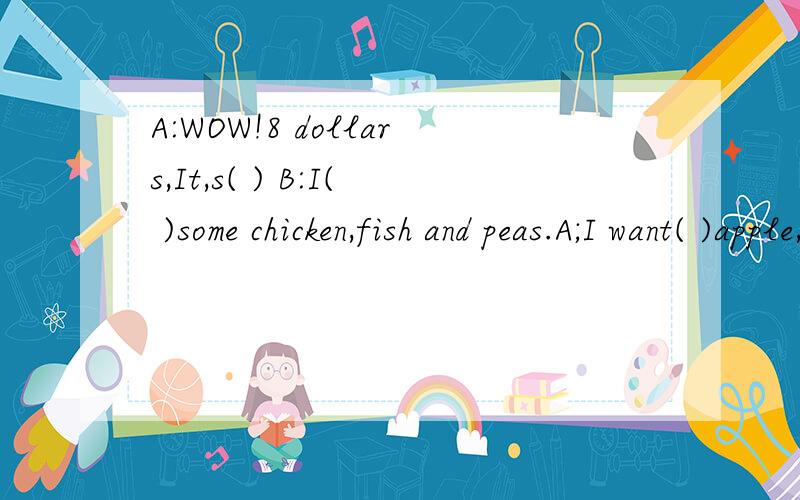 A:WOW!8 dollars,It,s( ) B:I( )some chicken,fish and peas.A;I want( )apple,bananas( )oranges.B:Do you( )some drink?A:( )1I like coke,juice( )milk!B;Oh,Im( )A