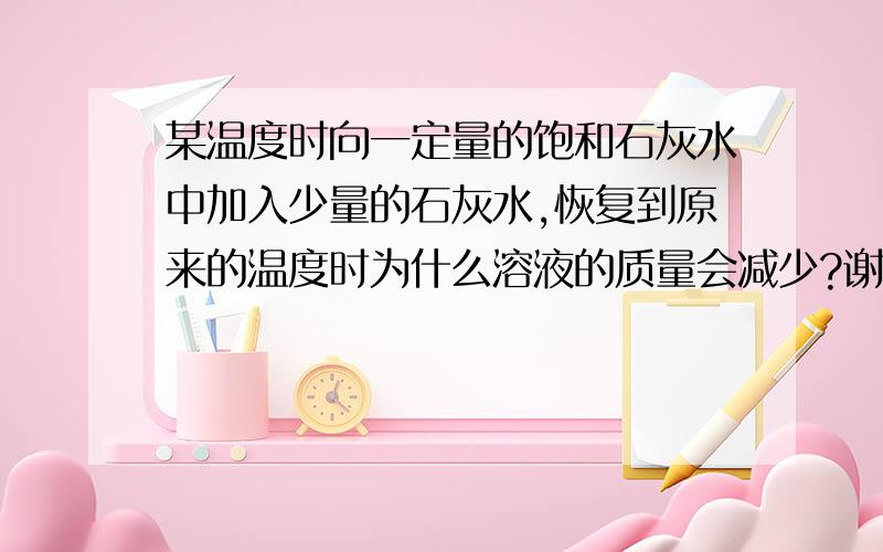 某温度时向一定量的饱和石灰水中加入少量的石灰水,恢复到原来的温度时为什么溶液的质量会减少?谢谢请详细!~