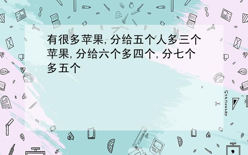 有很多苹果,分给五个人多三个苹果,分给六个多四个,分七个多五个