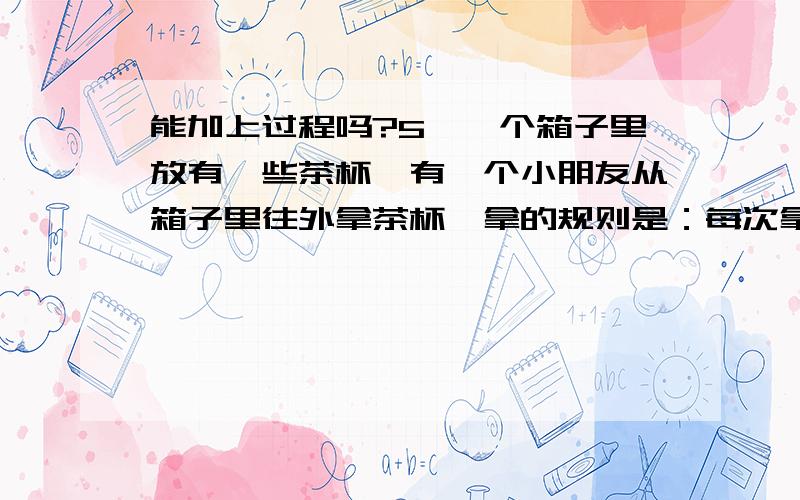 能加上过程吗?5、一个箱子里放有一些茶杯,有一个小朋友从箱子里往外拿茶杯,拿的规则是：每次拿出箱子里茶杯总数的一半,然后再放回一个.就这样这个小朋友一共拿了597次,这时箱子里有2