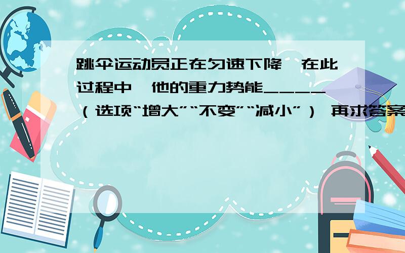 跳伞运动员正在匀速下降,在此过程中,他的重力势能____（选项“增大”“不变”“减小”） 再求答案原因