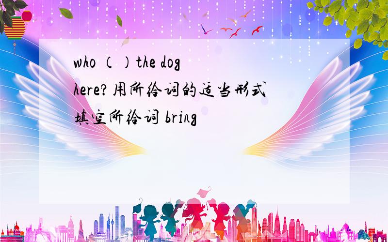 who （）the dog here?用所给词的适当形式填空所给词 bring