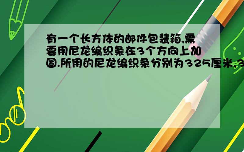 有一个长方体的邮件包装箱,需要用尼龙编织条在3个方向上加固.所用的尼龙编织条分别为325厘米,37