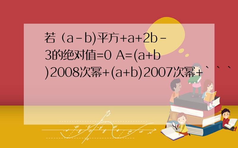 若（a-b)平方+a+2b-3的绝对值=0 A=(a+b)2008次幂+(a+b)2007次幂+``````+（a+b)2次幂+（a+b) 求S的值求A的值 是+2不是乘2