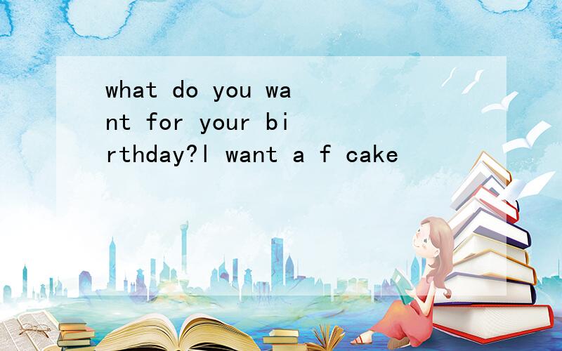 what do you want for your birthday?l want a f cake