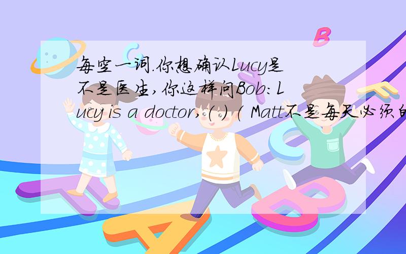 每空一词.你想确认Lucy是不是医生,你这样问Bob：Lucy is a doctor,( ) ( Matt不是每天必须的帮助妈妈,你这样告诉人家：Matt ( ) have to help his mom every day.